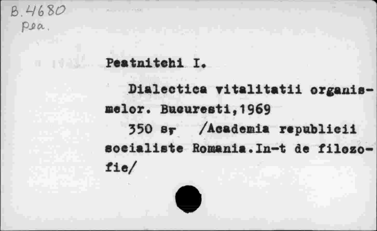 ﻿&.46W
Peatnitchi I.
Dialectic» ritalitatii organic aelor. Buaureati,1969
350 sr /Academia republic!! socialiste Romania.In-t de filozo fie/